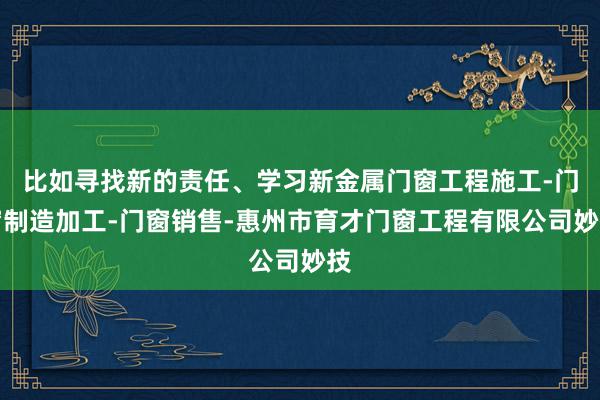 比如寻找新的责任、学习新金属门窗工程施工-门窗制造加工-门窗销售-惠州市育才门窗工程有限公司妙技