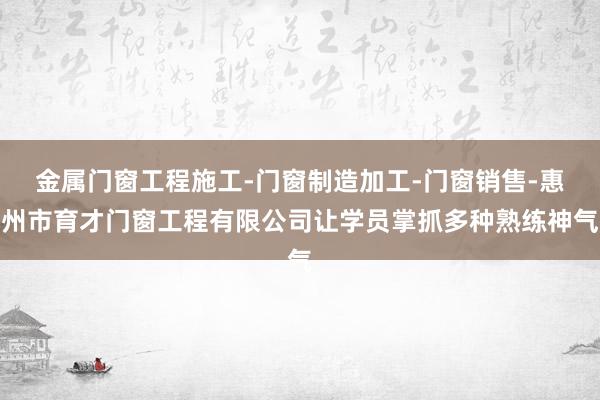 金属门窗工程施工-门窗制造加工-门窗销售-惠州市育才门窗工程有限公司让学员掌抓多种熟练神气